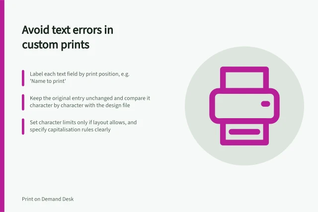 Avoid text errors in custom prints: Label each text field by print position, e.g. 'Name to print'; Keep the original entry unchanged and compare it character by character with the design file; Set character limits only if layout allows, and specify capitalisation rules clearly. Collecting custom text without transcription errors
