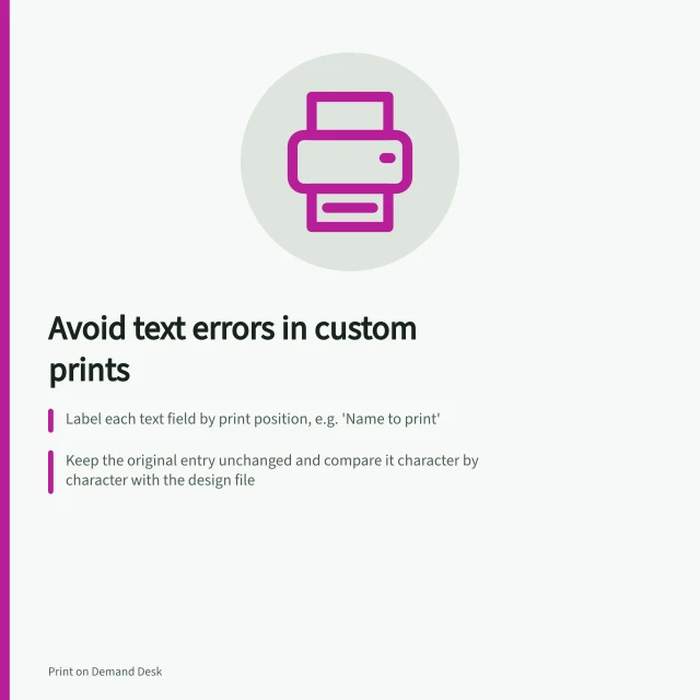 Avoid text errors in custom prints: Label each text field by print position, e.g. 'Name to print'; Keep the original entry unchanged and compare it character by character with the design file; Set character limits only if layout allows, and specify capitalisation rules clearly. Collecting custom text without transcription errors