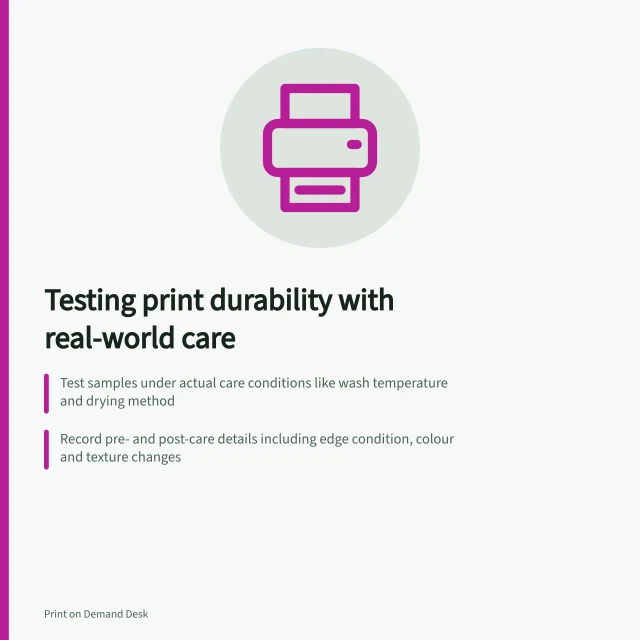 Testing print durability with real-world care: Test samples under actual care conditions like wash temperature and drying method; Record pre- and post-care details including edge condition, colour and texture changes; Compare results only against a set criterion before testing begins. Comparing print durability using sample tests