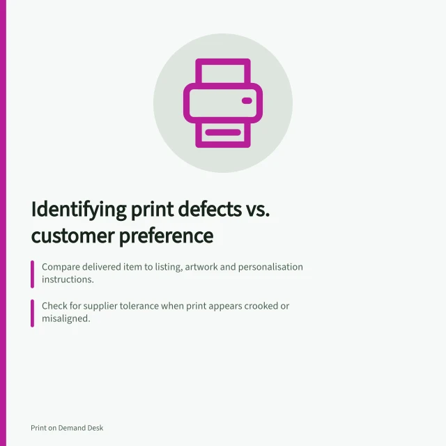 Identifying print defects vs. customer preference: Compare delivered item to listing, artwork and personalisation instructions.; Check for supplier tolerance when print appears crooked or misaligned.; Verify size, colour and description accuracy before ruling as change of mind. Distinguishing print defects from customer preference returns