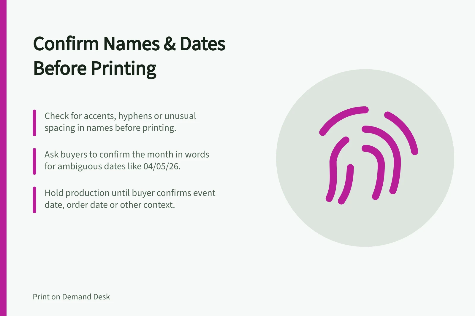Confirm Names & Dates Before Printing: Check for accents, hyphens or unusual spacing in names before printing.; Ask buyers to confirm the month in words for ambiguous dates like 04/05/26.; Hold production until buyer confirms event date, order date or other context.