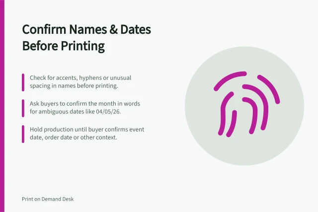 Confirm Names & Dates Before Printing: Check for accents, hyphens or unusual spacing in names before printing.; Ask buyers to confirm the month in words for ambiguous dates like 04/05/26.; Hold production until buyer confirms event date, order date or other context. Handling names and dates that need confirmation