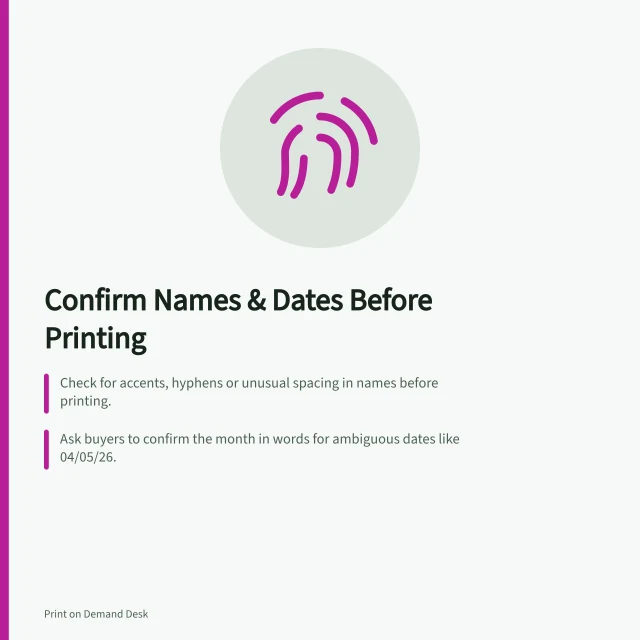Confirm Names & Dates Before Printing: Check for accents, hyphens or unusual spacing in names before printing.; Ask buyers to confirm the month in words for ambiguous dates like 04/05/26.; Hold production until buyer confirms event date, order date or other context. Handling names and dates that need confirmation