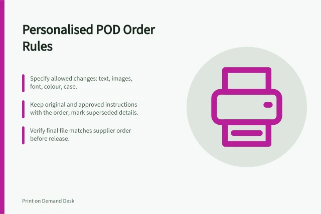 Personalised POD Order Rules: Specify allowed changes: text, images, font, colour, case.; Keep original and approved instructions with the order; mark superseded details.; Verify final file matches supplier order before release. Personalised POD orders