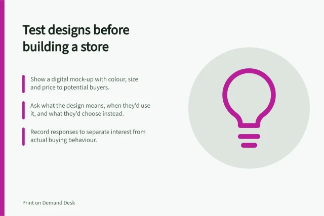 Test designs before building a store: Show a digital mock-up with colour, size and price to potential buyers.; Ask what the design means, when they’d use it, and what they’d choose instead.; Record responses to separate interest from actual buying behaviour. Testing a design concept before building a full store