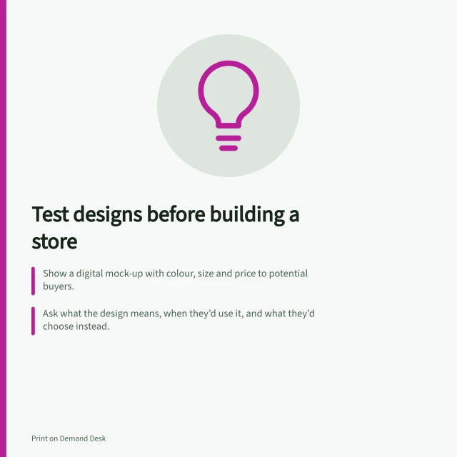 Test designs before building a store: Show a digital mock-up with colour, size and price to potential buyers.; Ask what the design means, when they’d use it, and what they’d choose instead.; Record responses to separate interest from actual buying behaviour. Testing a design concept before building a full store