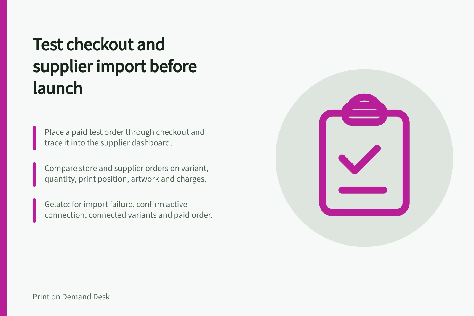 Test checkout and supplier import before launch: Place a paid test order through checkout and trace it into the supplier dashboard.; Compare store and supplier orders on variant, quantity, print position, artwork and charges.; Gelato: for import failure, confirm active connection, connected variants and paid order.