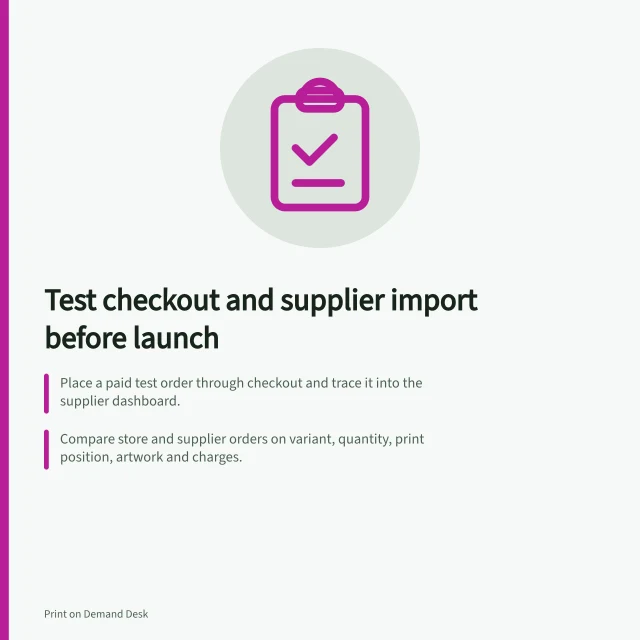 Test checkout and supplier import before launch: Place a paid test order through checkout and trace it into the supplier dashboard.; Compare store and supplier orders on variant, quantity, print position, artwork and charges.; Gelato: for import failure, confirm active connection, connected variants and paid order. Testing order submission before a public launch